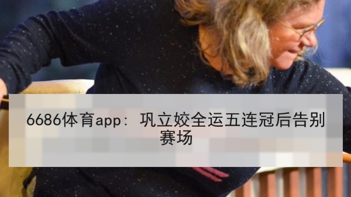 6686体育app: 巩立姣全运五连冠后告别赛场