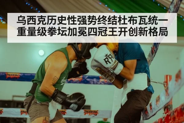 乌西克历史性强势终结杜布瓦统一重量级拳坛加冕四冠王开创新格局