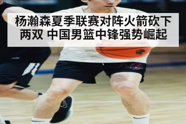 杨瀚森夏季联赛对阵火箭砍下两双 中国男篮中锋强势崛起