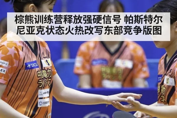 棕熊训练营释放强硬信号 帕斯特尔尼亚克状态火热改写东部竞争版图